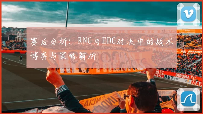 赛后分析：RNG与EDG对决中的战术博弈与策略解析