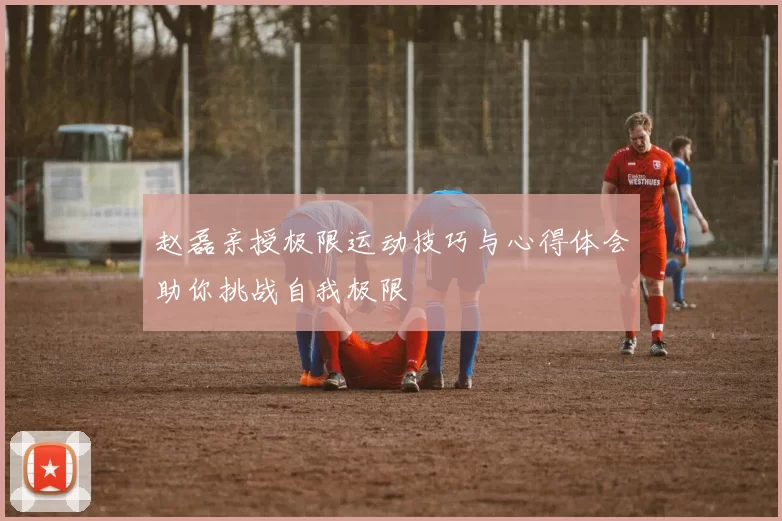 赵磊亲授极限运动技巧与心得体会助你挑战自我极限