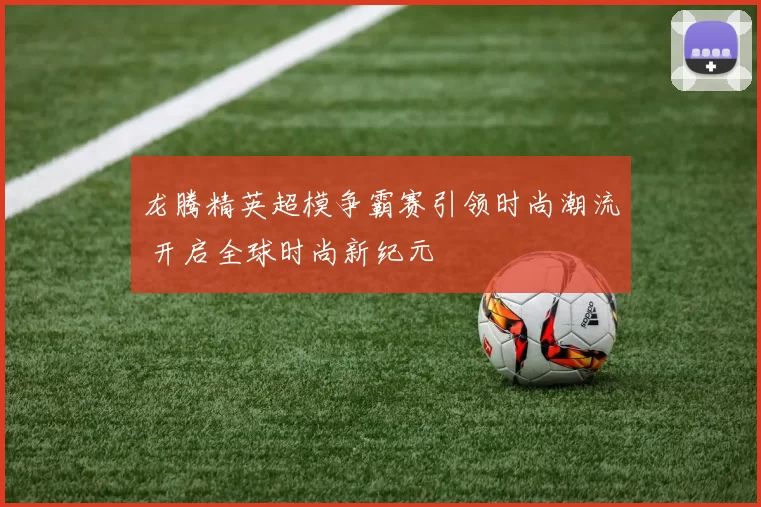 龙腾精英超模争霸赛引领时尚潮流 开启全球时尚新纪元