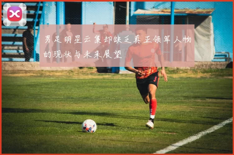 男足明星云集却缺乏真正领军人物的现状与未来展望