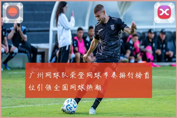 广州网球队荣登网球节奏排行榜首位引领全国网球热潮