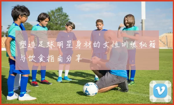 塑造足球明星身材的女性训练秘籍与饮食指南分享