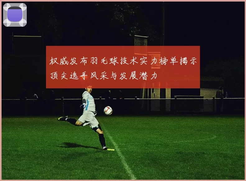 权威发布羽毛球技术实力榜单揭示顶尖选手风采与发展潜力
