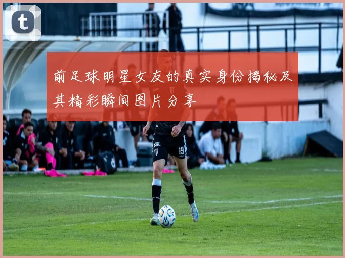 前足球明星女友的真实身份揭秘及其精彩瞬间图片分享