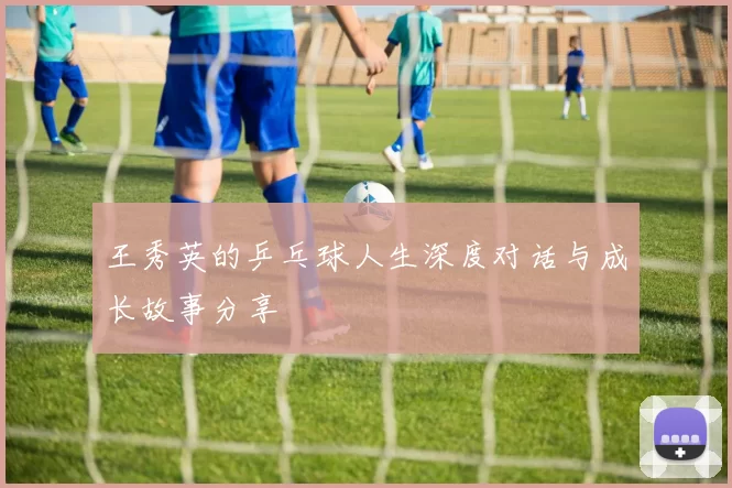 王秀英的乒乓球人生深度对话与成长故事分享