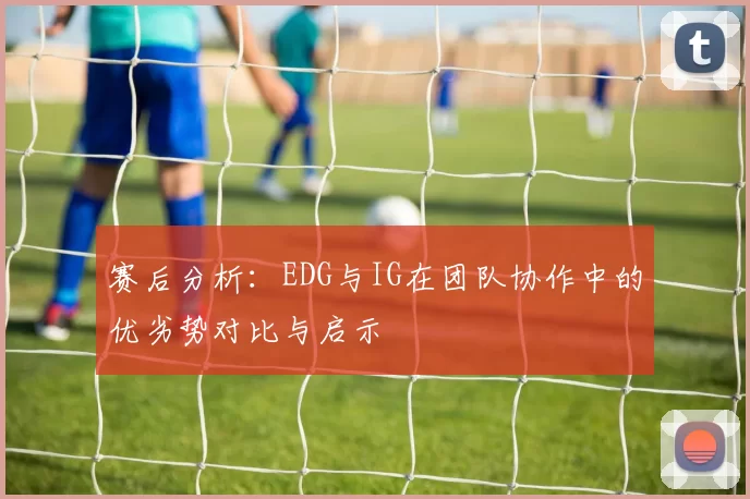 赛后分析：EDG与IG在团队协作中的优劣势对比与启示