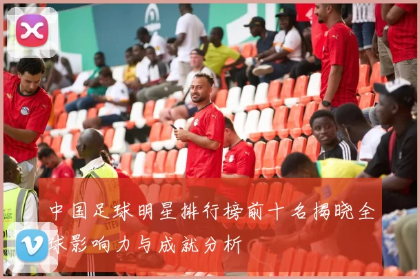 中国足球明星排行榜前十名揭晓全球影响力与成就分析