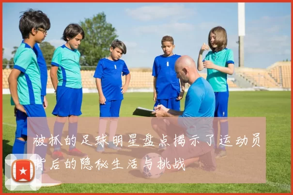 被抓的足球明星盘点揭示了运动员背后的隐秘生活与挑战