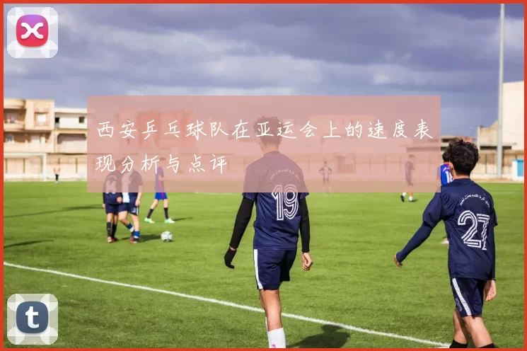 西安乒乓球队在亚运会上的速度表现分析与点评