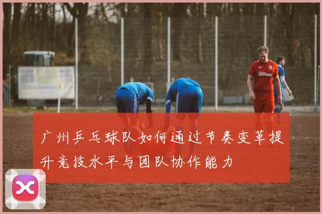 广州乒乓球队如何通过节奏变革提升竞技水平与团队协作能力