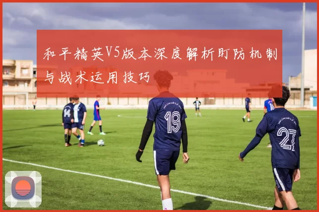 和平精英V5版本深度解析盯防机制与战术运用技巧