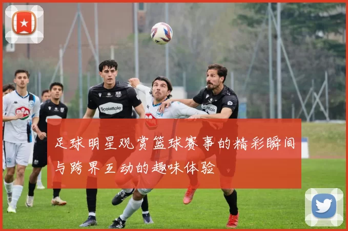 足球明星观赏篮球赛事的精彩瞬间与跨界互动的趣味体验