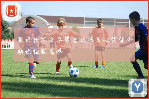 吴丽独家分享攀岩技巧与心得体会助你征服高峰