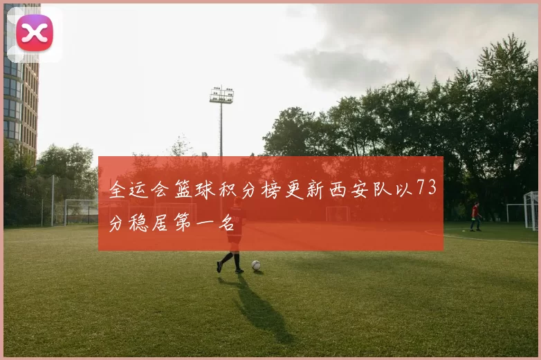 全运会篮球积分榜更新西安队以73分稳居第一名