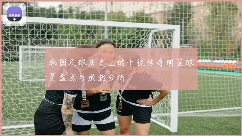 韩国足球历史上的十位传奇明星球员盘点与成就分析