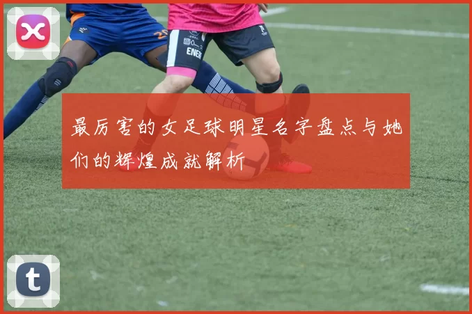 最厉害的女足球明星名字盘点与她们的辉煌成就解析
