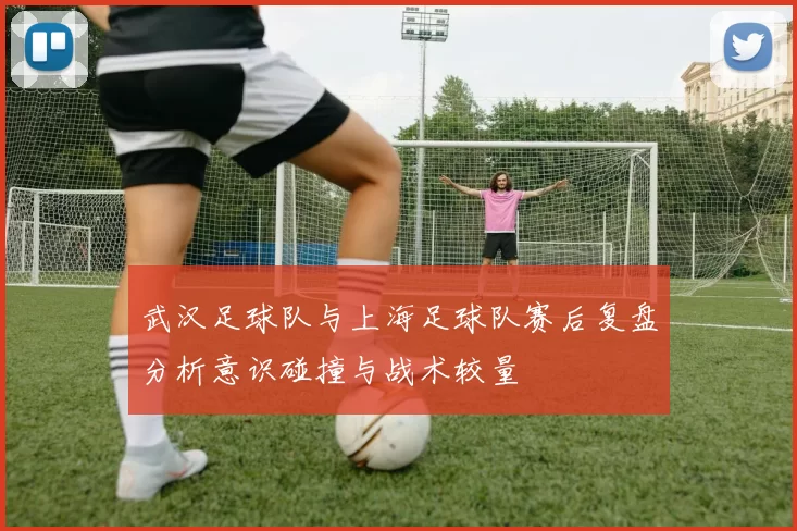 武汉足球队与上海足球队赛后复盘分析意识碰撞与战术较量