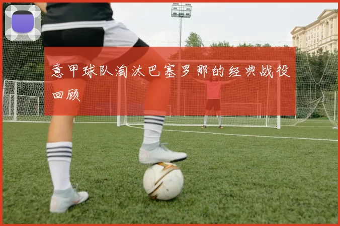 意甲球队淘汰巴塞罗那的经典战役回顾