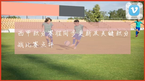 西甲积分赛程同步更新及关键积分战比赛点评