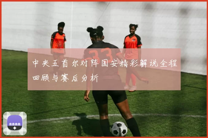 中央五首尔对阵国安精彩解说全程回顾与赛后分析