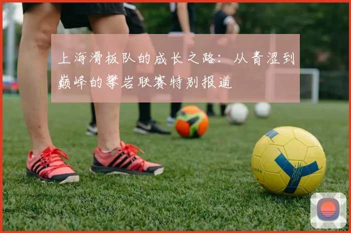 上海滑板队的成长之路：从青涩到巅峰的攀岩联赛特别报道