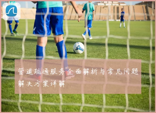 管道疏通服务全面解析与常见问题解决方案详解