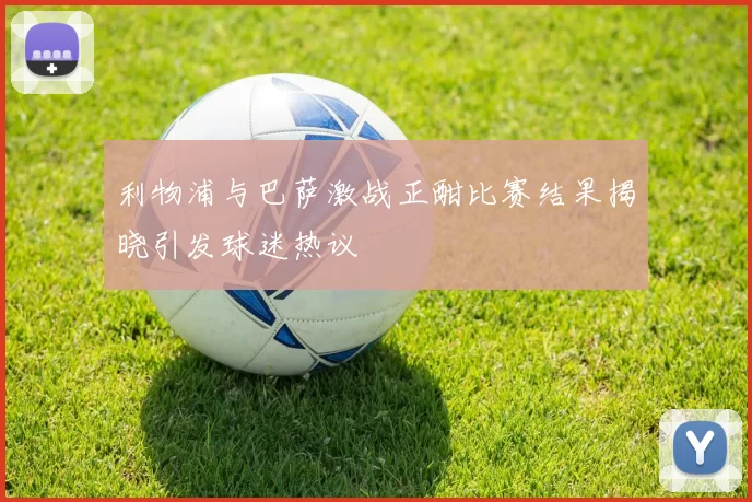 利物浦与巴萨激战正酣比赛结果揭晓引发球迷热议