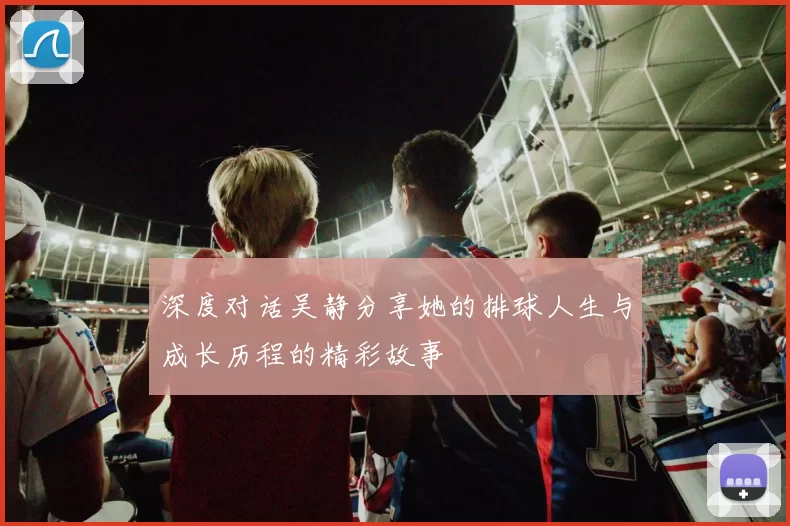 深度对话吴静分享她的排球人生与成长历程的精彩故事