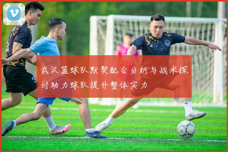 武汉篮球队默契配合分析与战术探讨助力球队提升整体实力
