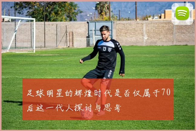 足球明星的辉煌时代是否仅属于70后这一代人探讨与思考