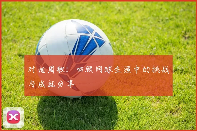对话周敏：回顾网球生涯中的挑战与成就分享