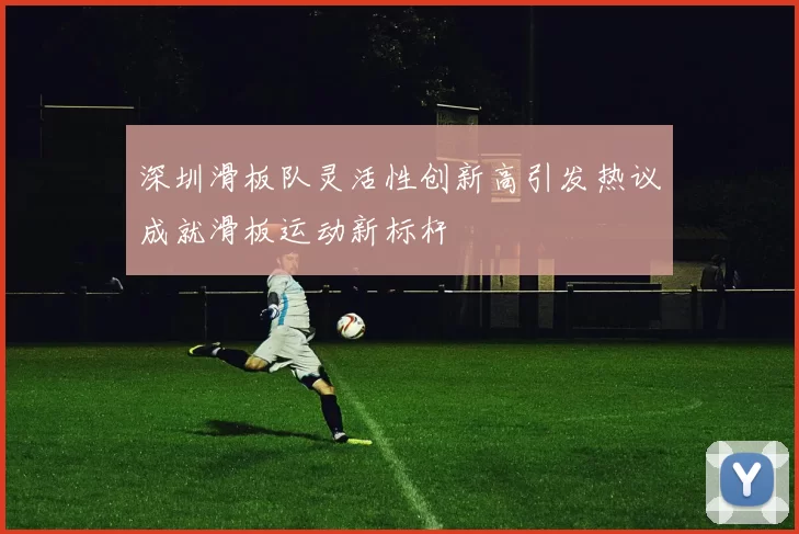 深圳滑板队灵活性创新高引发热议成就滑板运动新标杆