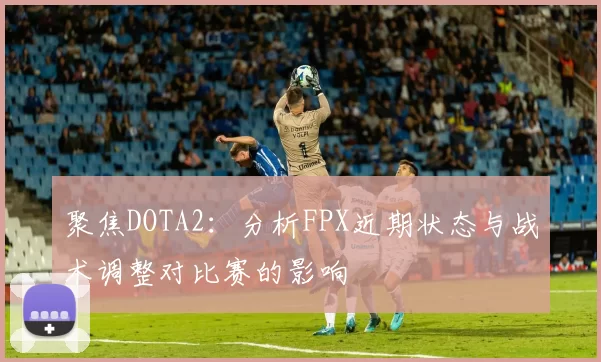 聚焦DOTA2：分析FPX近期状态与战术调整对比赛的影响