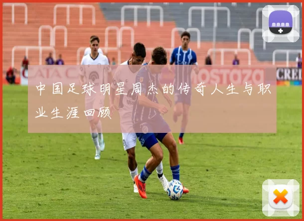 中国足球明星周杰的传奇人生与职业生涯回顾