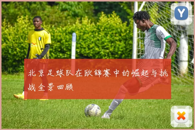 北京足球队在欧锦赛中的崛起与挑战全景回顾