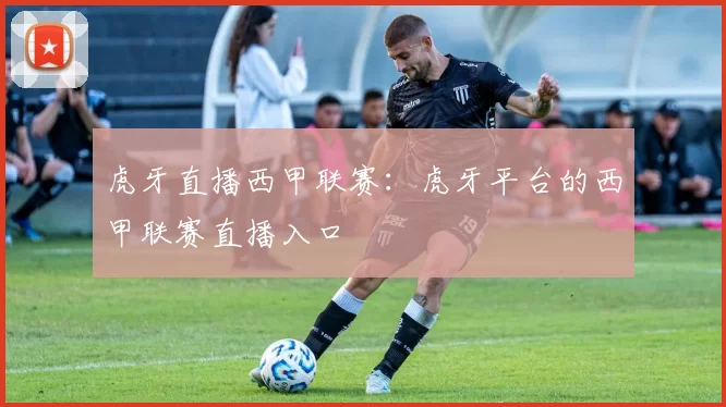 虎牙直播西甲联赛：虎牙平台的西甲联赛直播入口