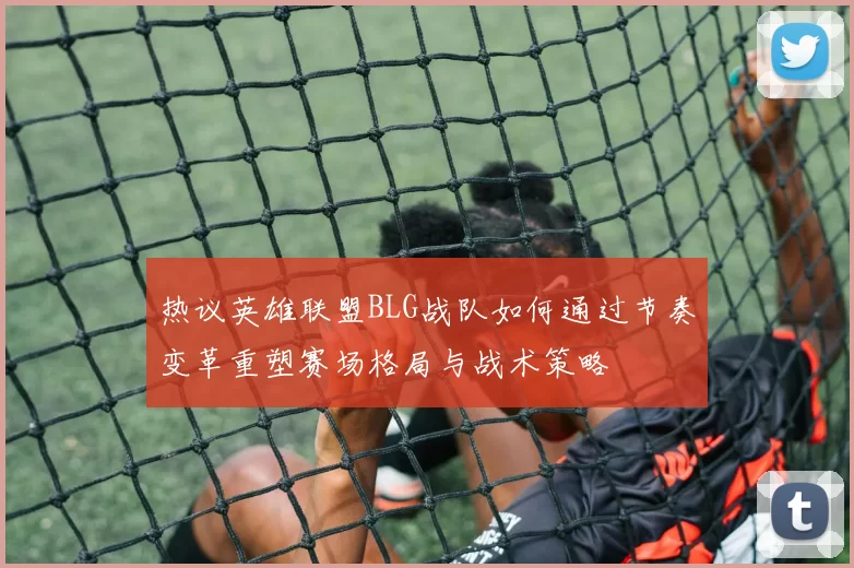 热议英雄联盟BLG战队如何通过节奏变革重塑赛场格局与战术策略