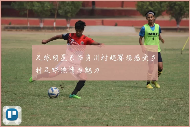 足球明星亲临贵州村超赛场感受乡村足球热情与魅力