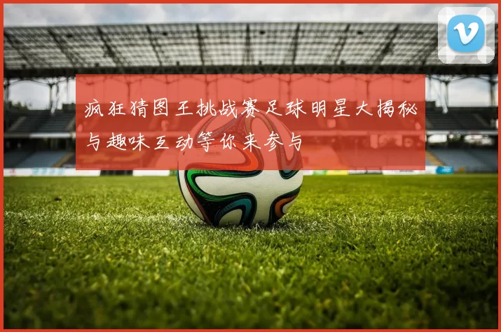 疯狂猜图王挑战赛足球明星大揭秘与趣味互动等你来参与