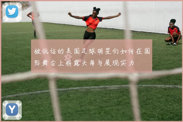 被低估的美国足球明星们如何在国际舞台上崭露头角与展现实力