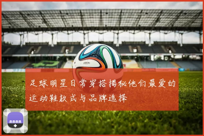 足球明星日常穿搭揭秘他们最爱的运动鞋款式与品牌选择