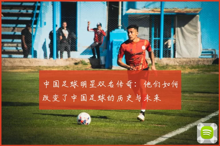 中国足球明星双名传奇：他们如何改变了中国足球的历史与未来