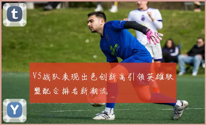 V5战队表现出色创新高引领英雄联盟配合排名新潮流