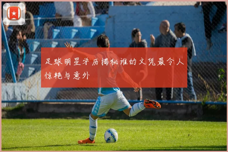 足球明星学历揭秘谁的文凭最令人惊艳与意外