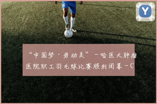 “中国梦·劳动美” - 哈医大肿瘤医院职工羽毛球比赛顺利闭幕 - Copy (13)