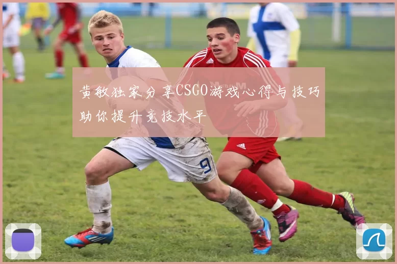 黄敏独家分享CSGO游戏心得与技巧助你提升竞技水平