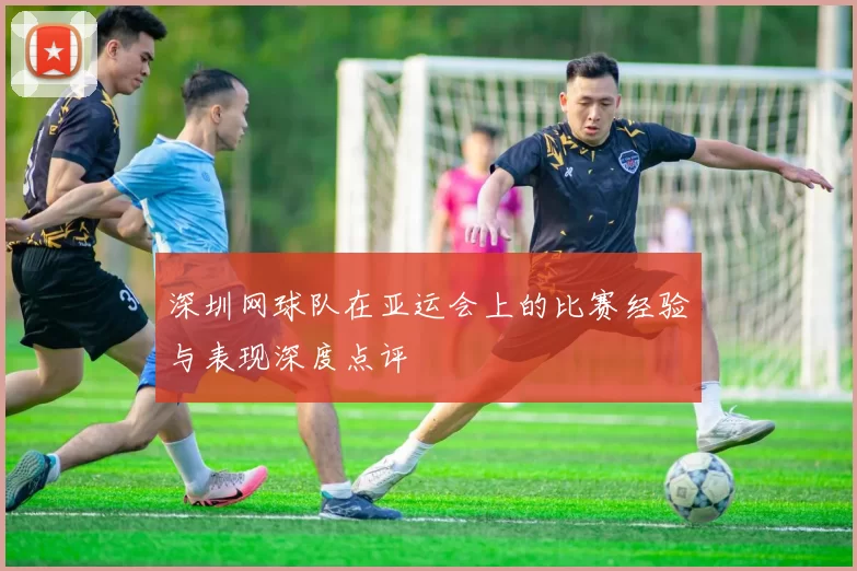 深圳网球队在亚运会上的比赛经验与表现深度点评