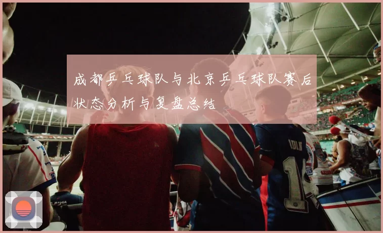 成都乒乓球队与北京乒乓球队赛后状态分析与复盘总结