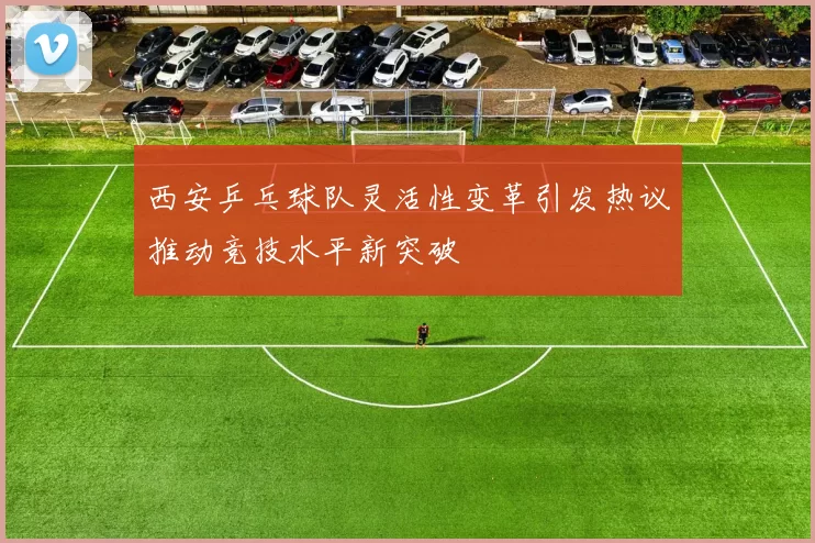 西安乒乓球队灵活性变革引发热议推动竞技水平新突破