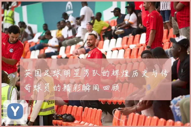 英国足球明星男队的辉煌历史与传奇球员的精彩瞬间回顾